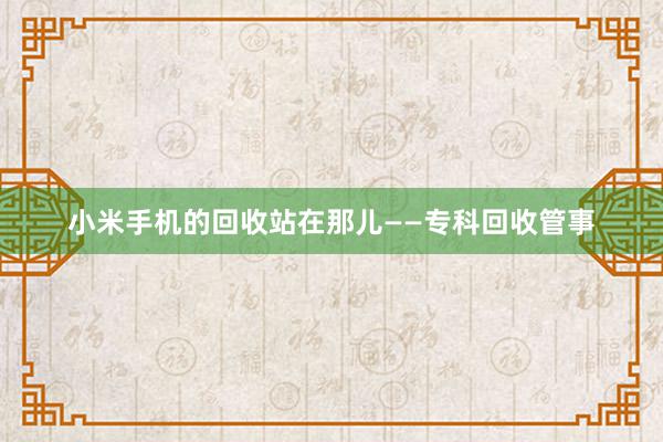 小米手机的回收站在那儿——专科回收管事