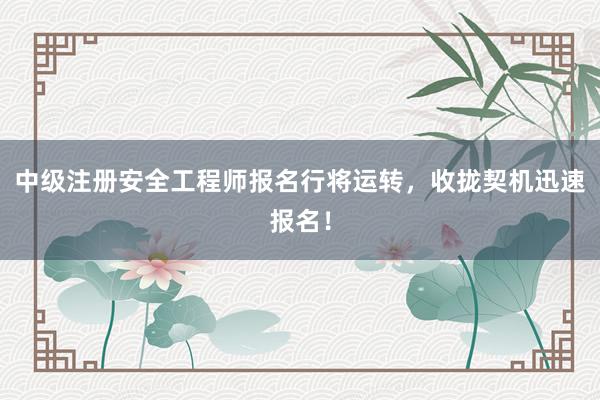 中级注册安全工程师报名行将运转，收拢契机迅速报名！