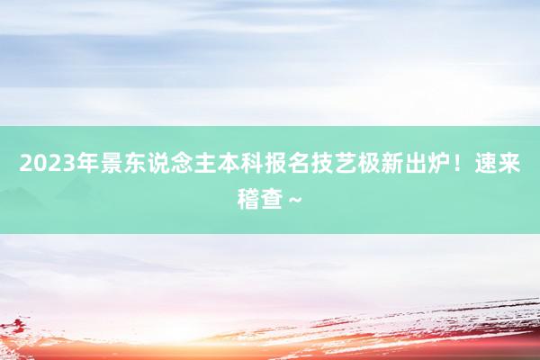 2023年景东说念主本科报名技艺极新出炉！速来稽查～