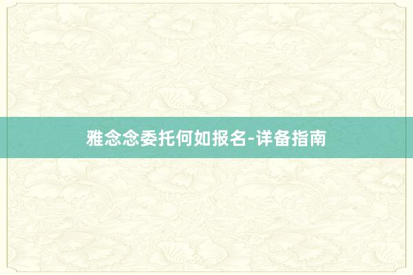 雅念念委托何如报名-详备指南