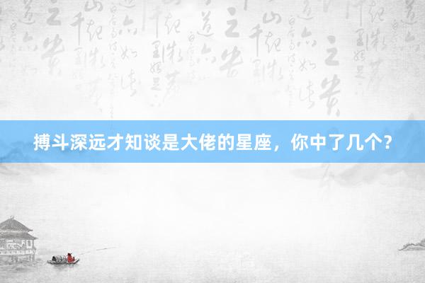 搏斗深远才知谈是大佬的星座，你中了几个？