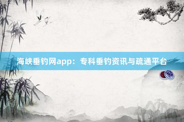海峡垂钓网app：专科垂钓资讯与疏通平台