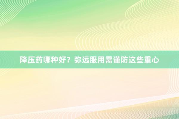 降压药哪种好？弥远服用需谨防这些重心