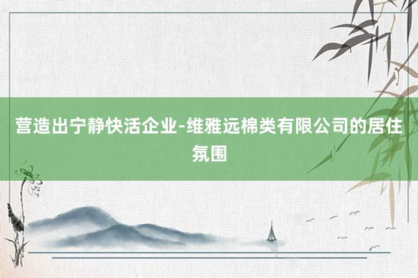 营造出宁静快活企业-维雅远棉类有限公司的居住氛围